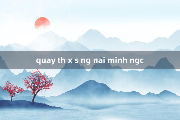 quay th x s ng nai minh ngc