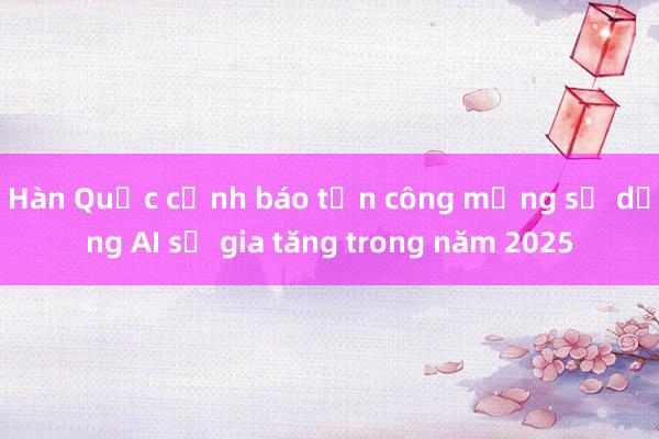 Hàn Quốc cảnh báo tấn công mạng sử dụng AI sẽ gia tăng trong năm 2025