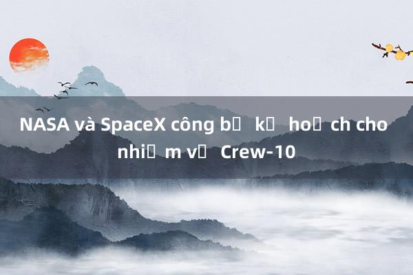 NASA và SpaceX công bố kế hoạch cho nhiệm vụ Crew-10