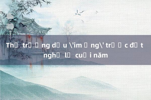 Thị trường dầu 'im ắng' trước đợt nghỉ lễ cuối năm