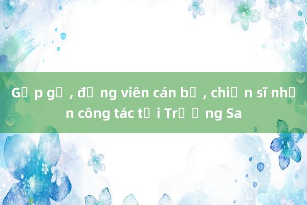 Gặp gỡ, động viên cán bộ, chiến sĩ nhận công tác tại Trường Sa