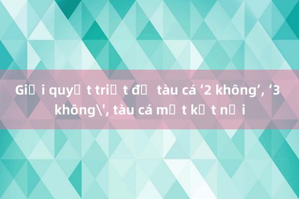 Giải quyết triệt để tàu cá ‘2 không’, ‘3 không', tàu cá mất kết nối