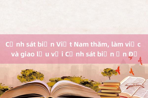 Cảnh sát biển Việt Nam thăm, làm việc và giao lưu với Cảnh sát biển Ấn Độ