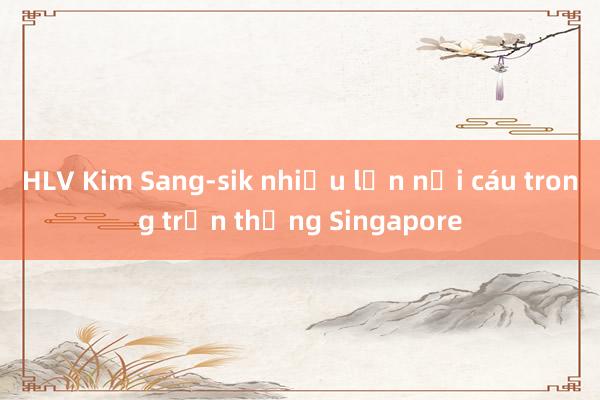 HLV Kim Sang-sik nhiều lần nổi cáu trong trận thắng Singapore