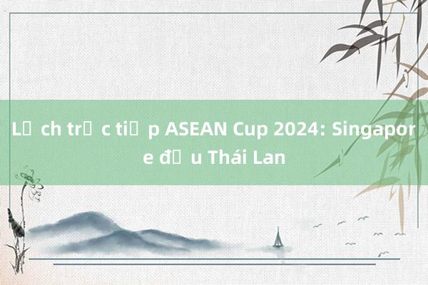 Lịch trực tiếp ASEAN Cup 2024: Singapore đấu Thái Lan