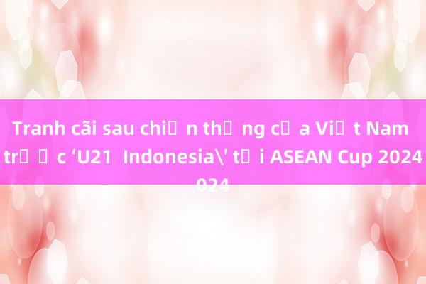 Tranh cãi sau chiến thắng của Việt Nam trước ‘U21  Indonesia' tại ASEAN Cup 2024